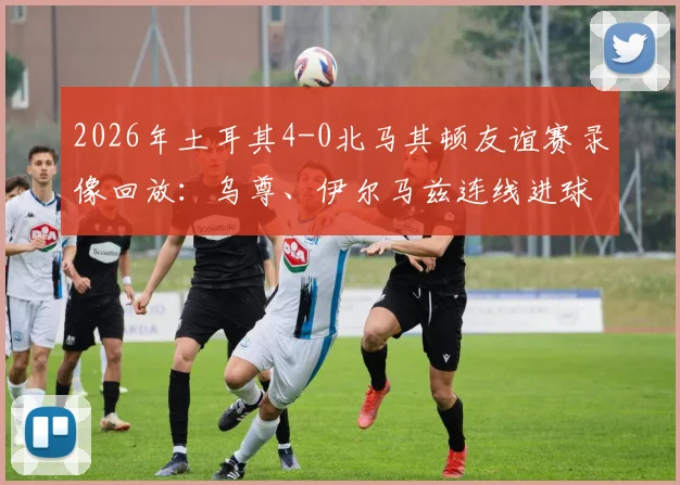 2026年土耳其4-0北马其顿友谊赛录像回放：乌尊、伊尔马兹连线进球全解析