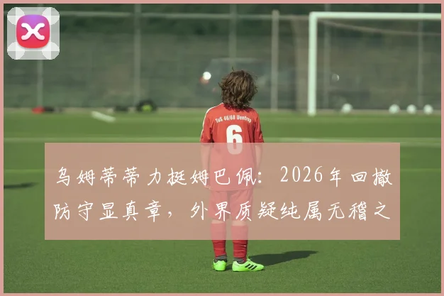乌姆蒂蒂力挺姆巴佩:2026年回撤防守显真章,外界质疑纯属无稽之谈