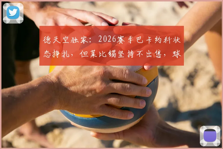 德天空独家:2026赛季巴卡约科状态挣扎,但莱比锡坚持不出售,球队高层力挺背后原因解读