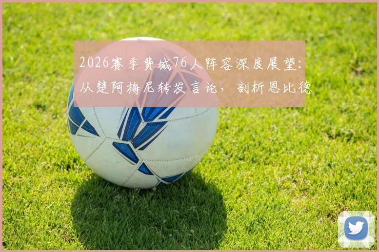 2026赛季费城76人阵容深度展望:从楚阿梅尼转发言论,剖析恩比德马克西领衔下的球队真实战力