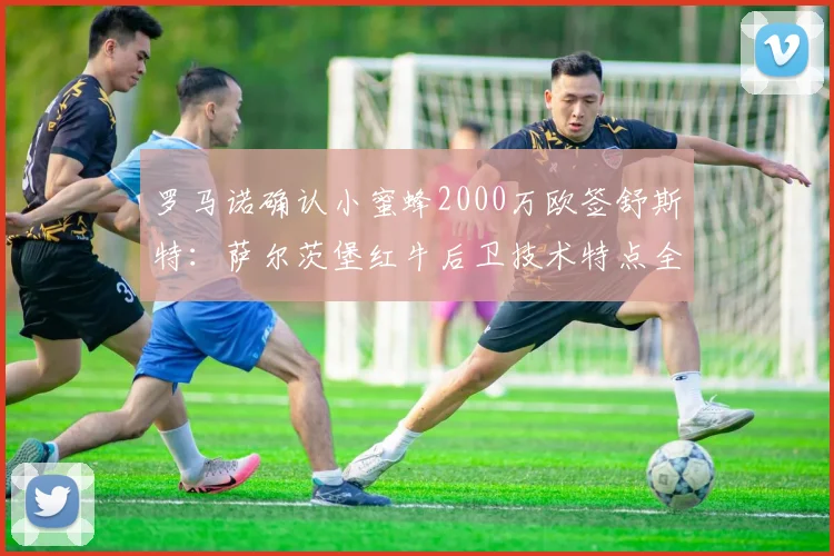 罗马诺确认小蜜蜂2000万欧签舒斯特：萨尔茨堡红牛后卫技术特点全解析