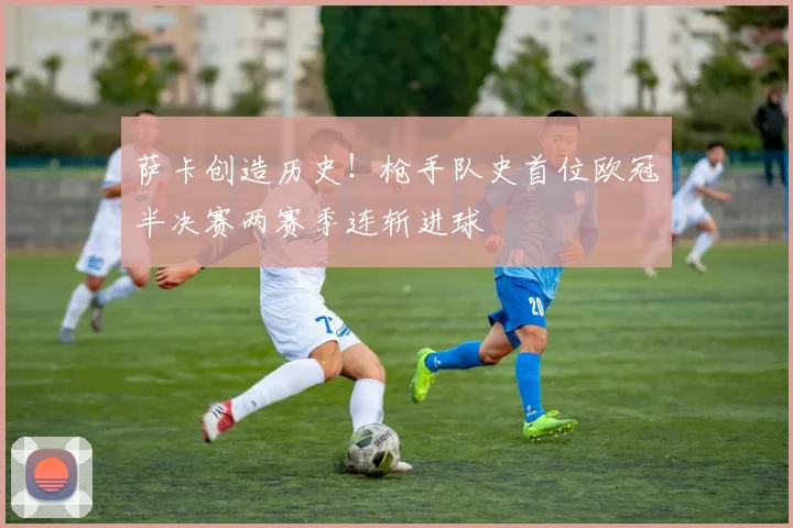萨卡创造历史!枪手队史首位欧冠半决赛两赛季连斩进球