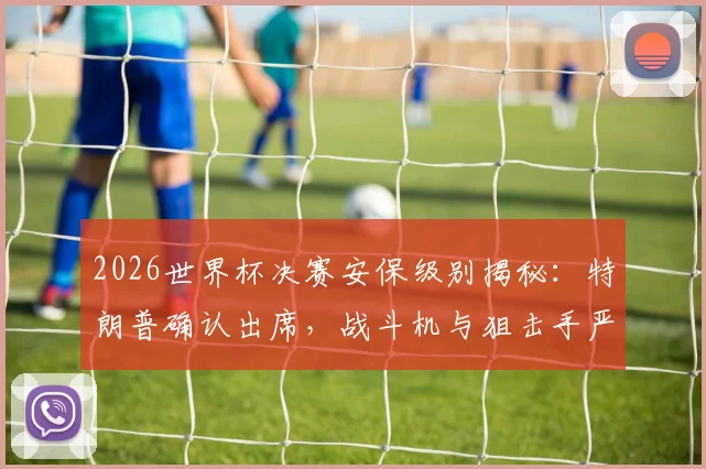 2026世界杯决赛安保级别揭秘：特朗普确认出席，战斗机与狙击手严阵以待，现场保镖规模引关注