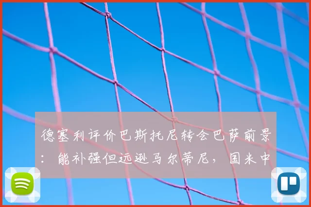 德塞利评价巴斯托尼转会巴萨前景:能补强但远逊马尔蒂尼,国米中卫真实水平分析