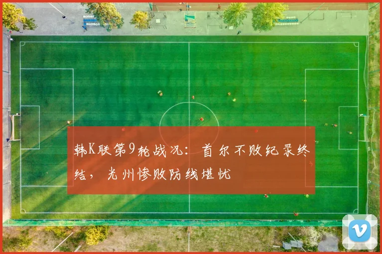 韩K联第9轮战况：首尔不败纪录终结，光州惨败防线堪忧