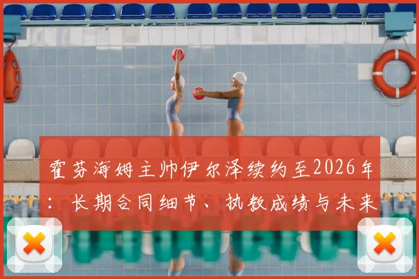 霍芬海姆主帅伊尔泽续约至2026年：长期合同细节、执教成绩与未来展望