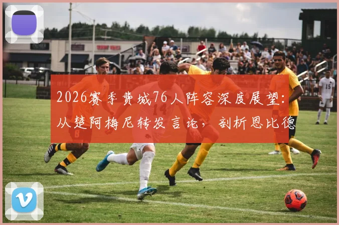 2026赛季费城76人阵容深度展望：从楚阿梅尼转发言论，剖析恩比德马克西领衔下的球队真实战力