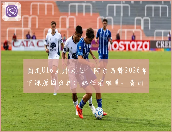 国足U16主帅大卫·阿尔马赞2026年下课原因分析:继任者难寻,青训体系再临动荡