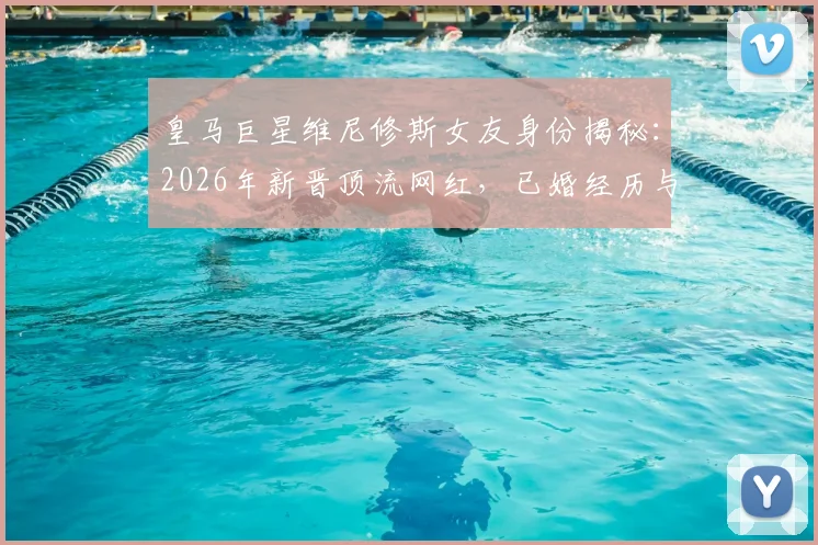 皇马巨星维尼修斯女友身份揭秘：2026年新晋顶流网红，已婚经历与三名子女家庭生活全览