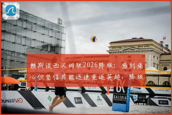 赖斯谈西汉姆联2026降级:感到痛心但坚信其能迅速重返英超,降级影响与未来展望分析