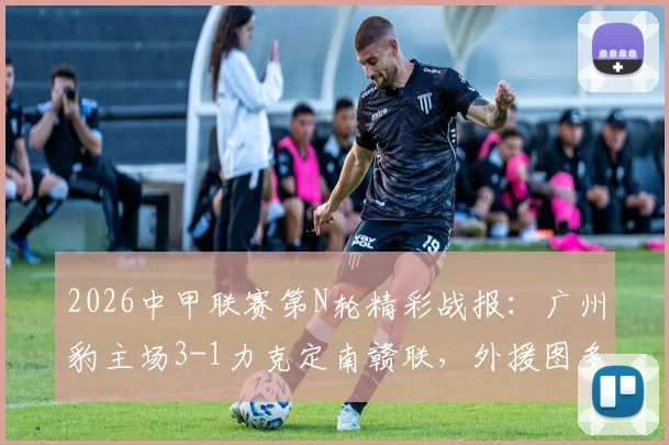 2026中甲联赛第N轮精彩战报：广州豹主场3-1力克定南赣联，外援图多列独中两元展现关键价值