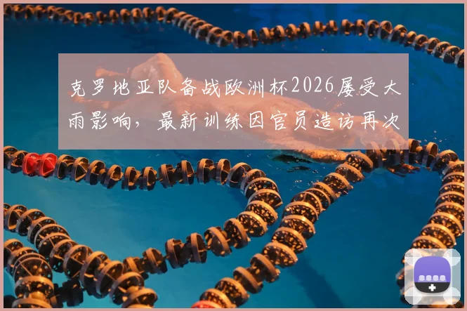 克罗地亚队备战欧洲杯2026屡受大雨影响，最新训练因官员造访再次改期，备战计划全解析