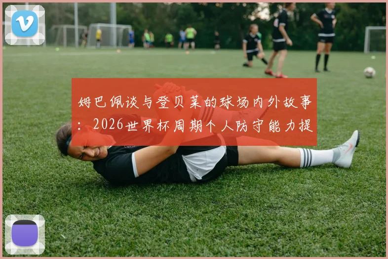 姆巴佩谈与登贝莱的球场内外故事：2026世界杯周期个人防守能力提升心得分享
