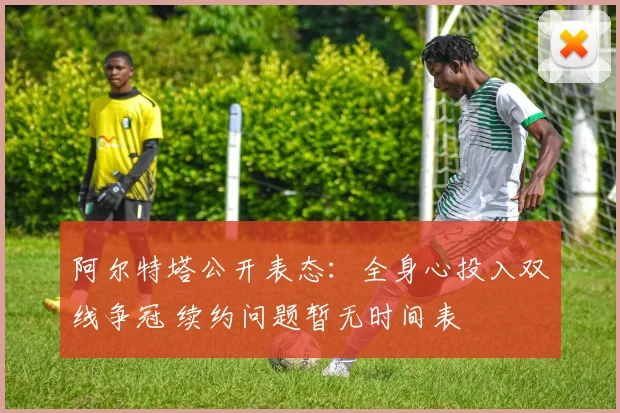阿尔特塔公开表态:全身心投入双线争冠 续约问题暂无时间表