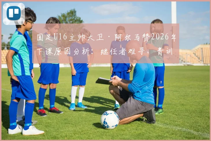 国足U16主帅大卫·阿尔马赞2026年下课原因分析：继任者难寻，青训体系再临动荡