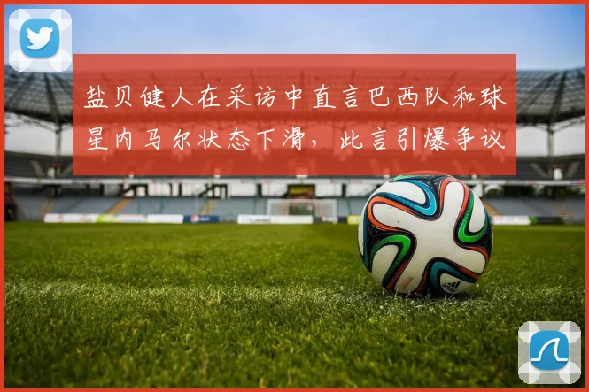 盐贝健人在采访中直言巴西队和球星内马尔状态下滑，此言引爆争议，社媒惨遭巴西球迷围攻始末