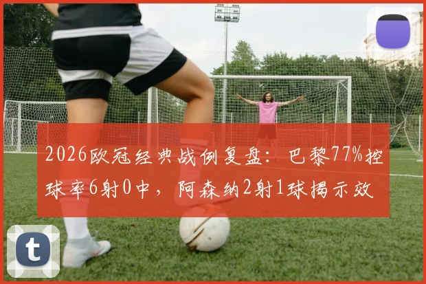 2026欧冠经典战例复盘:巴黎77%控球率6射0中,阿森纳2射1球揭示效率足球真谛
