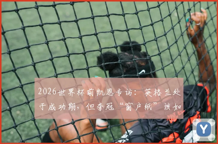 2026世界杯前凯恩专访:英格兰处于成功期,但夺冠“窗户纸”该如何捅破?