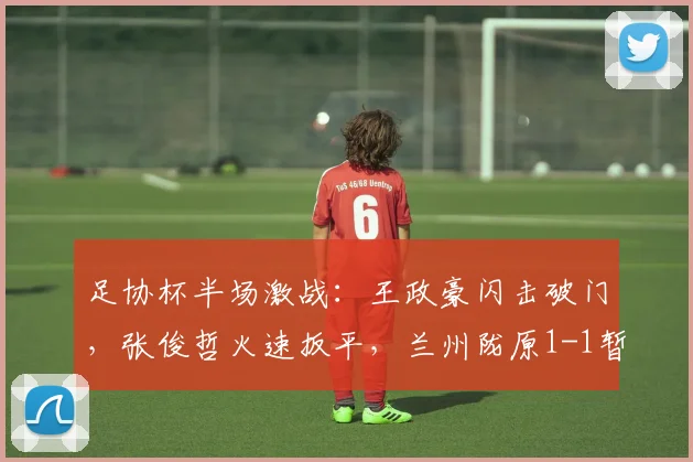 足协杯半场激战：王政豪闪击破门，张俊哲火速扳平，兰州陇原1-1暂平津门虎战报与分析