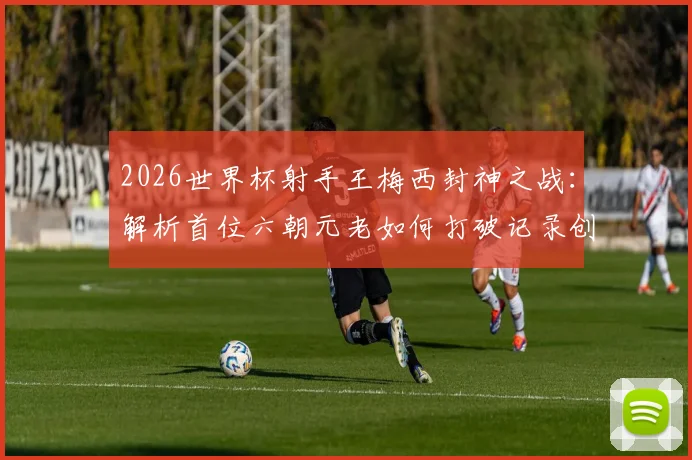 2026世界杯射手王梅西封神之战：解析首位六朝元老如何打破记录创造历史