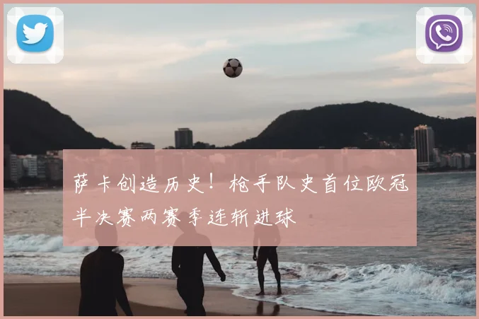 萨卡创造历史！枪手队史首位欧冠半决赛两赛季连斩进球