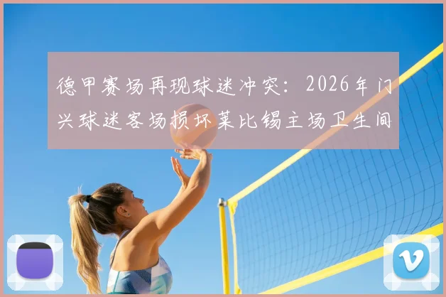 德甲赛场再现球迷冲突：2026年门兴球迷客场损坏莱比锡主场卫生间，预估损失达5000欧元