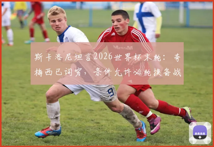 斯卡洛尼坦言2026世界杯末轮：夸梅西已词穷，条件允许必轮换备战淘汰赛