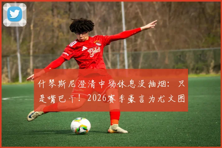 什琴斯尼澄清中场休息没抽烟：只是嘴巴干！2026赛季豪言为尤文图斯冲击四冠王