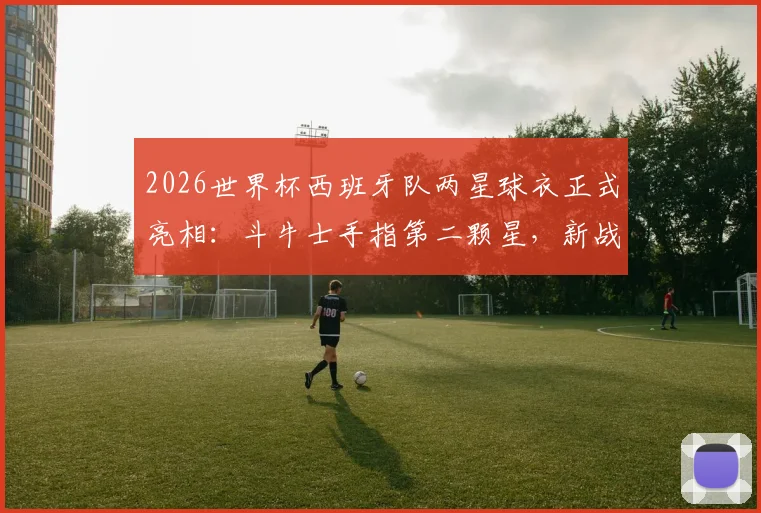 2026世界杯西班牙队两星球衣正式亮相：斗牛士手指第二颗星，新战袍设计亮点与购买指南全解析