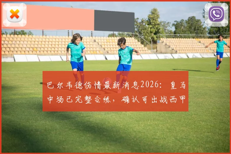 巴尔韦德伤情最新消息2026:皇马中场已完整合练,确认可出战西甲末轮关键战