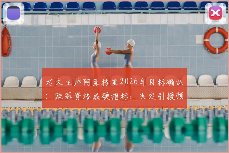 尤文主帅阿莱格里2026年目标确认:欧冠资格成硬指标,决定引援预算关键走向,无缘将带来什么影响?