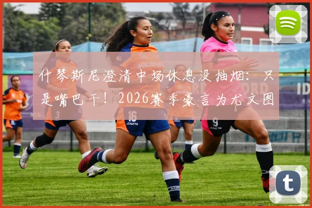 什琴斯尼澄清中场休息没抽烟：只是嘴巴干！2026赛季豪言为尤文图斯冲击四冠王