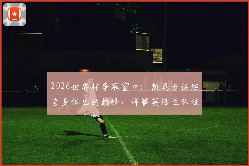 2026世界杯争冠窗口：凯恩专访坦言身体已达巅峰，详解英格兰队核心的争冠心路与状态评估
