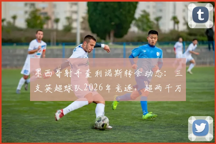 墨西哥射手奎利诺斯转会动态:三支英超球队2026年竞逐,超两千万欧元身价引关注