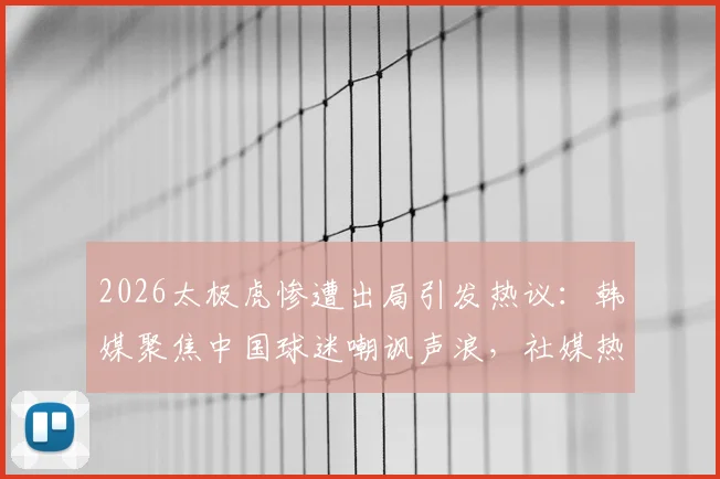 2026太极虎惨遭出局引发热议：韩媒聚焦中国球迷嘲讽声浪，社媒热搜事件全程解析