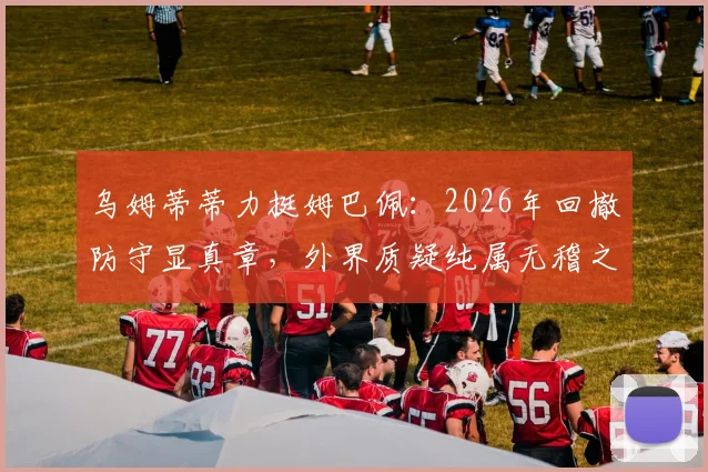 乌姆蒂蒂力挺姆巴佩：2026年回撤防守显真章，外界质疑纯属无稽之谈