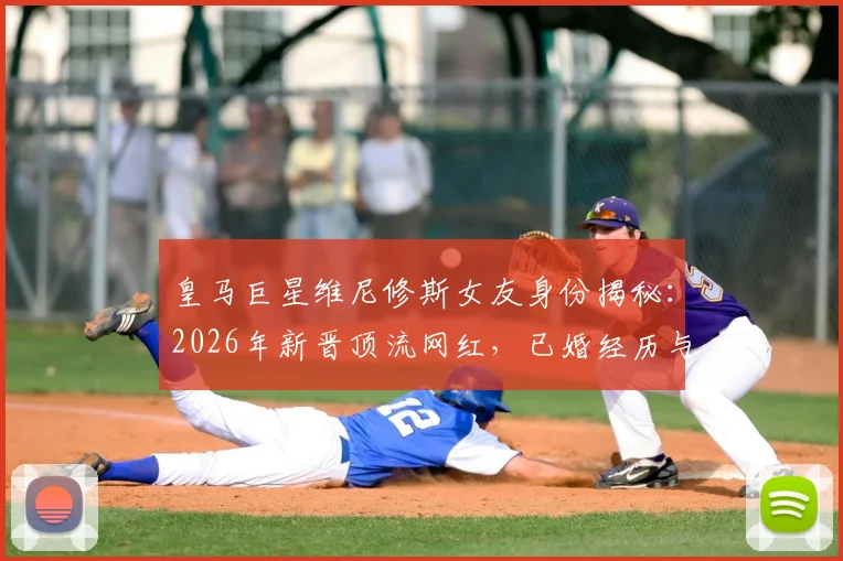 皇马巨星维尼修斯女友身份揭秘：2026年新晋顶流网红，已婚经历与三名子女家庭生活全览