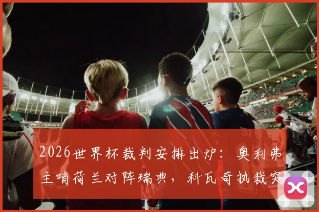 2026世界杯裁判安排出炉：奥利弗主哨荷兰对阵瑞典，科瓦奇执裁突尼斯迎战日本