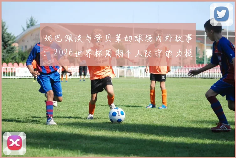 姆巴佩谈与登贝莱的球场内外故事:2026世界杯周期个人防守能力提升心得分享