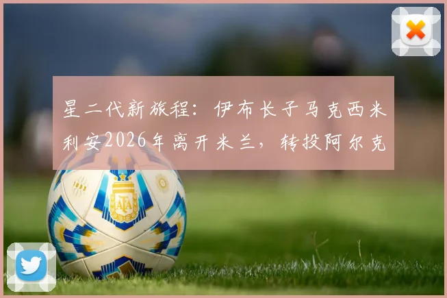 星二代新旅程:伊布长子马克西米利安2026年离开米兰,转投阿尔克马尔青年队始末与前景分析