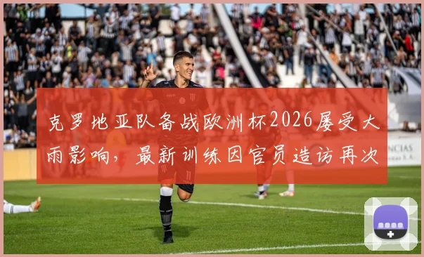 克罗地亚队备战欧洲杯2026屡受大雨影响，最新训练因官员造访再次改期，备战计划全解析